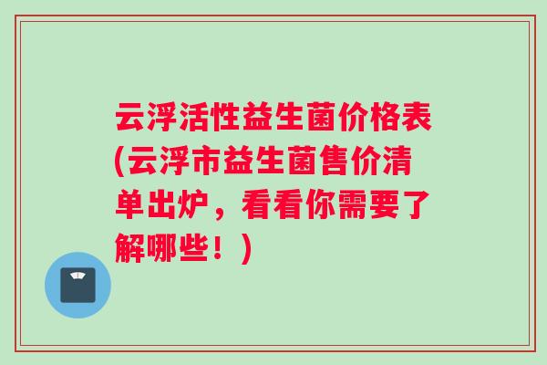 云浮活性益生菌价格表(云浮市益生菌售价清单出炉，看看你需要了解哪些！)