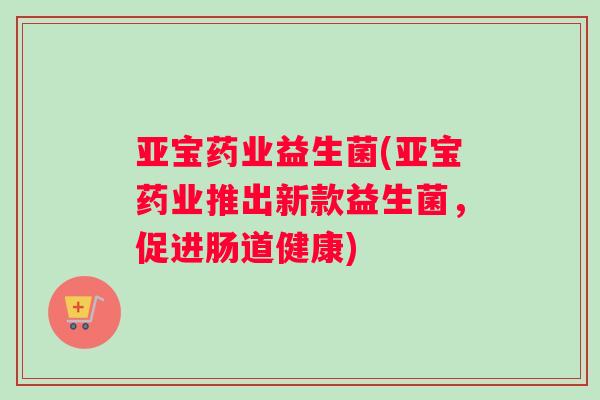 亚宝药业益生菌(亚宝药业推出新款益生菌，促进肠道健康)