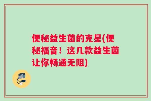 便秘益生菌的克星(便秘福音！这几款益生菌让你畅通无阻)