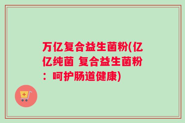 万亿复合益生菌粉(亿亿纯菌 复合益生菌粉：呵护肠道健康)