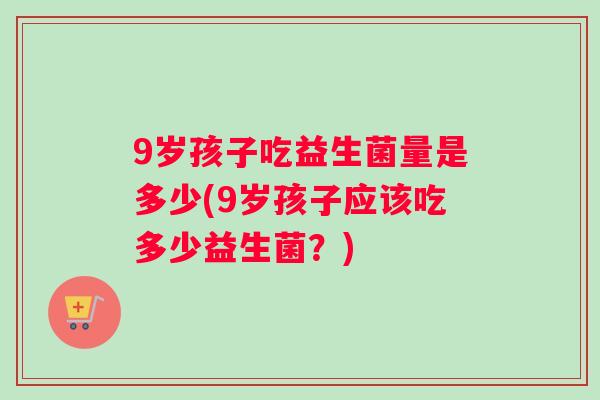 9岁孩子吃益生菌量是多少(9岁孩子应该吃多少益生菌？)