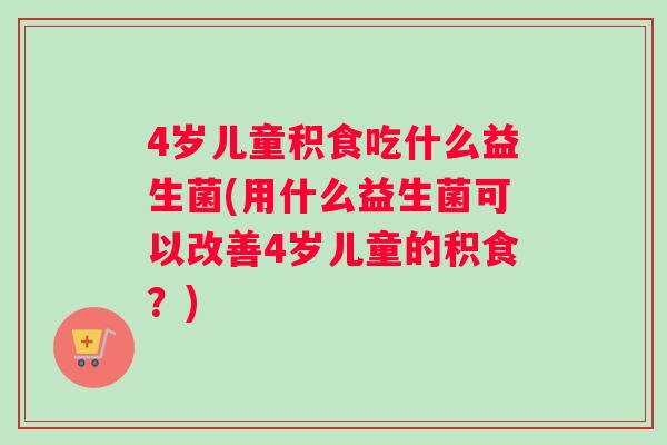 4岁儿童积食吃什么益生菌(用什么益生菌可以改善4岁儿童的积食？)