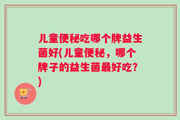 儿童便秘吃哪个牌益生菌好(儿童便秘，哪个牌子的益生菌最好吃？)
