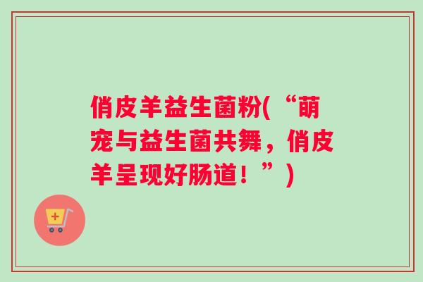 俏皮羊益生菌粉(“萌宠与益生菌共舞，俏皮羊呈现好肠道！”)