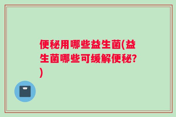 便秘用哪些益生菌(益生菌哪些可缓解便秘？)