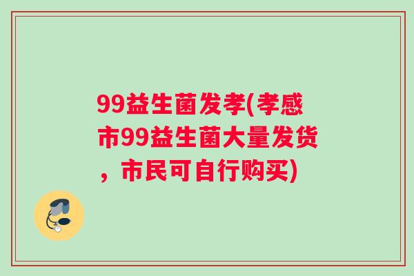 99益生菌发孝(孝感市99益生菌大量发货，市民可自行购买)