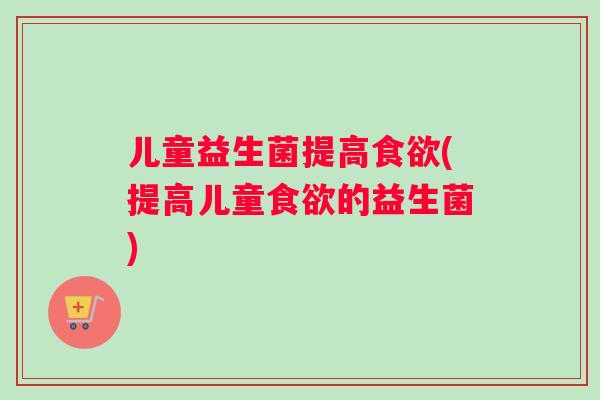 儿童益生菌提高食欲(提高儿童食欲的益生菌)