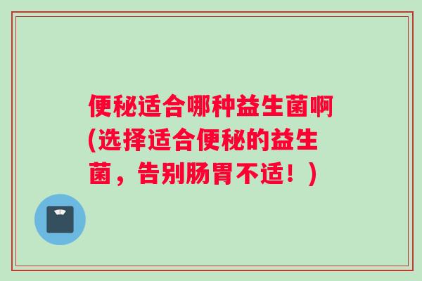 便秘适合哪种益生菌啊(选择适合便秘的益生菌，告别肠胃不适！)