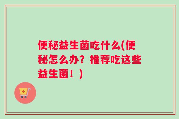 便秘益生菌吃什么(便秘怎么办？推荐吃这些益生菌！)