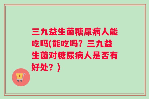 三九益生菌糖尿病人能吃吗(能吃吗？三九益生菌对糖尿病人是否有好处？)