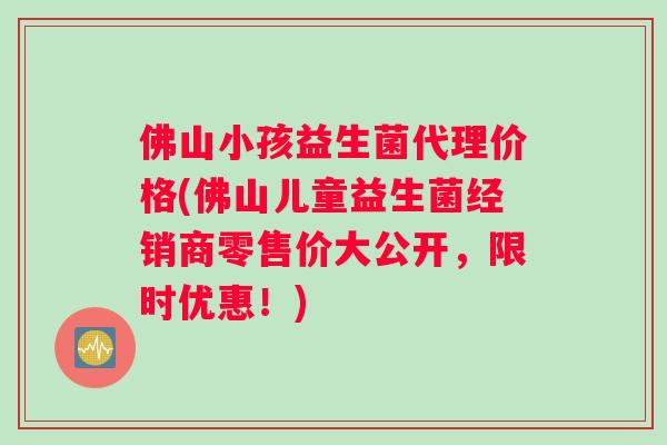 佛山小孩益生菌代理价格(佛山儿童益生菌经销商零售价大公开，限时优惠！)