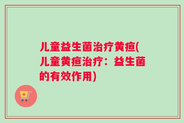 儿童益生菌治疗黄疸(儿童黄疸治疗：益生菌的有效作用)