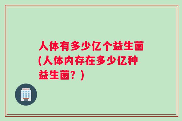 人体有多少亿个益生菌(人体内存在多少亿种益生菌？)