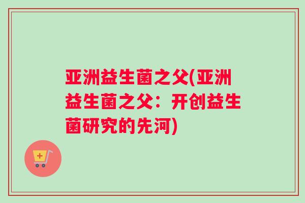 亚洲益生菌之父(亚洲益生菌之父：开创益生菌研究的先河)