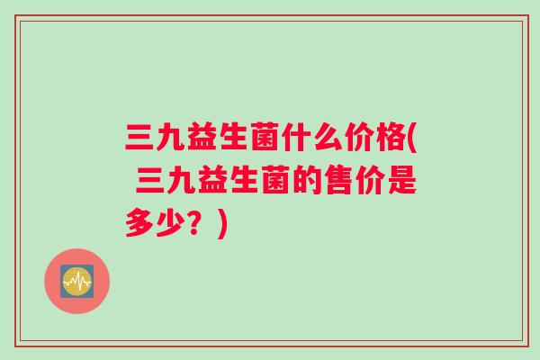 三九益生菌什么价格( 三九益生菌的售价是多少？)