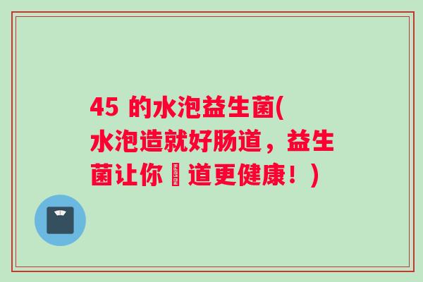 45 的水泡益生菌(水泡造就好肠道，益生菌让你腸道更健康！)