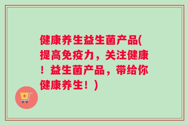 健康养生益生菌产品(提高免疫力，关注健康！益生菌产品，带给你健康养生！)