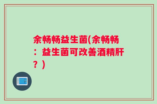 余畅畅益生菌(余畅畅：益生菌可改善酒精肝？)