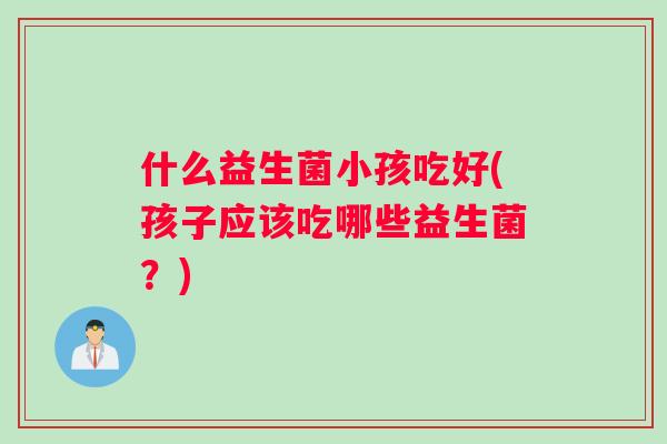 什么益生菌小孩吃好(孩子应该吃哪些益生菌？)