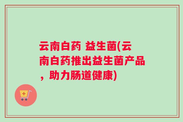 云南白药 益生菌(云南白药推出益生菌产品，助力肠道健康)