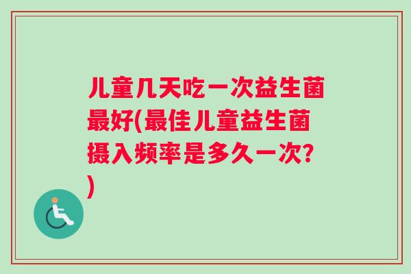 儿童几天吃一次益生菌最好(最佳儿童益生菌摄入频率是多久一次？)