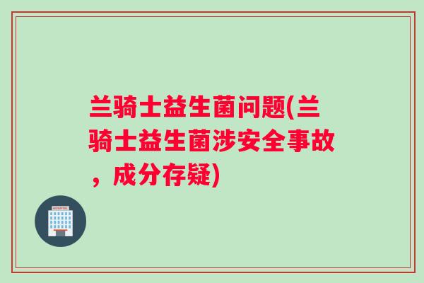 兰骑士益生菌问题(兰骑士益生菌涉安全事故，成分存疑)