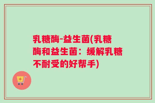 乳糖酶-益生菌(乳糖酶和益生菌：缓解乳糖不耐受的好帮手)