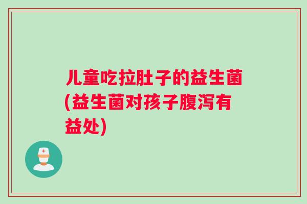 儿童吃拉肚子的益生菌(益生菌对孩子腹泻有益处)