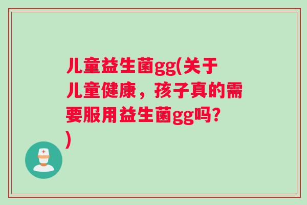 儿童益生菌gg(关于儿童健康，孩子真的需要服用益生菌gg吗？)