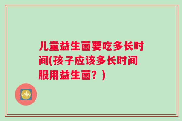 儿童益生菌要吃多长时间(孩子应该多长时间服用益生菌？)