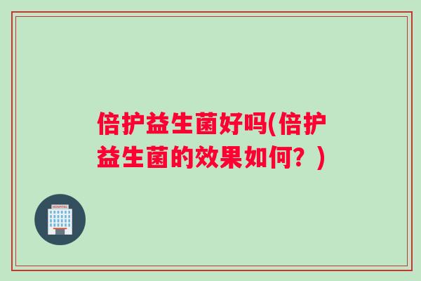倍护益生菌好吗(倍护益生菌的效果如何？)
