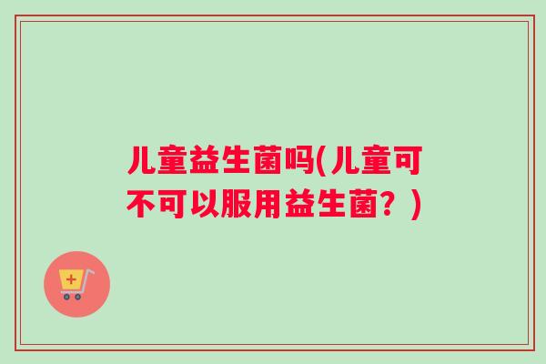 儿童益生菌吗(儿童可不可以服用益生菌？)