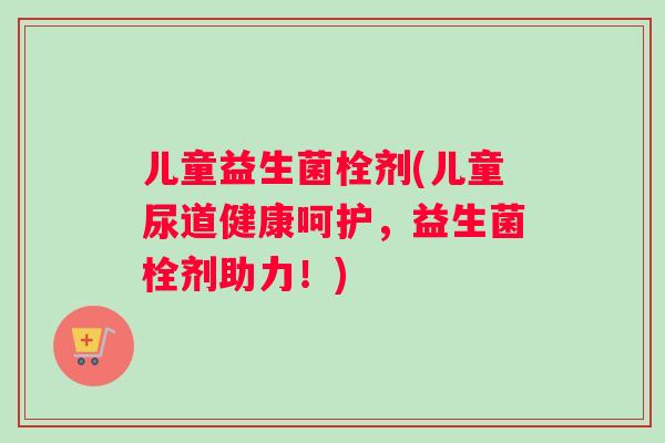 儿童益生菌栓剂(儿童尿道健康呵护，益生菌栓剂助力！)
