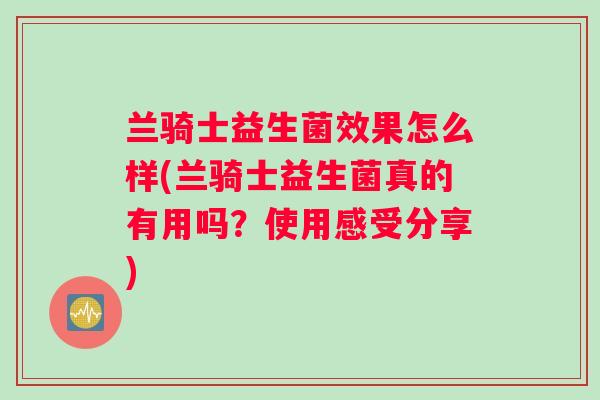 兰骑士益生菌效果怎么样(兰骑士益生菌真的有用吗？使用感受分享)