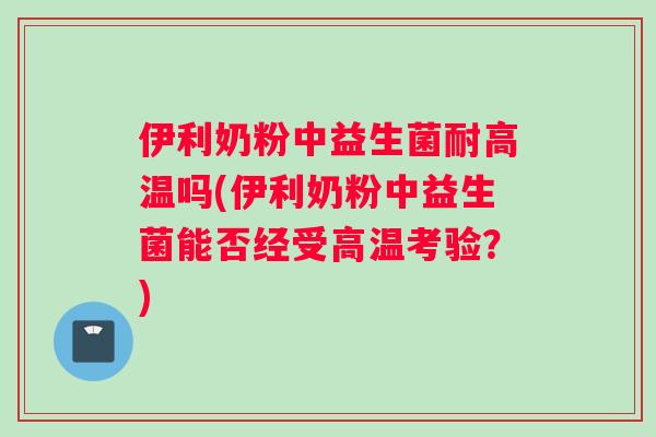 伊利奶粉中益生菌耐高温吗(伊利奶粉中益生菌能否经受高温考验？)
