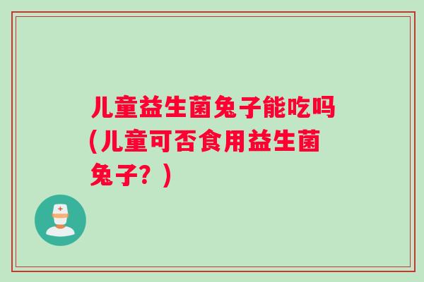 儿童益生菌兔子能吃吗(儿童可否食用益生菌兔子？)
