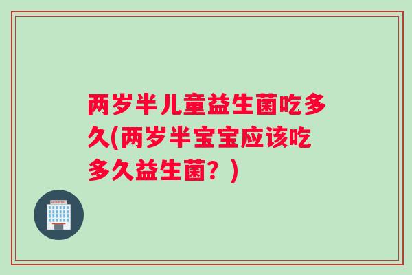 两岁半儿童益生菌吃多久(两岁半宝宝应该吃多久益生菌？)