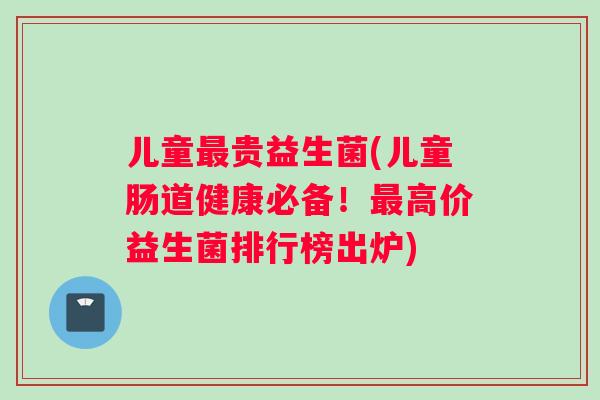 儿童最贵益生菌(儿童肠道健康必备！最高价益生菌排行榜出炉)