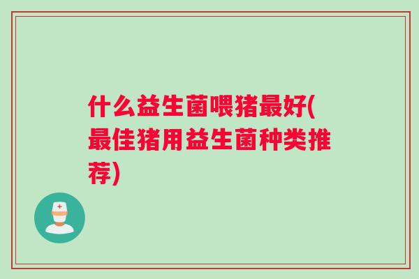 什么益生菌喂猪最好(最佳猪用益生菌种类推荐)