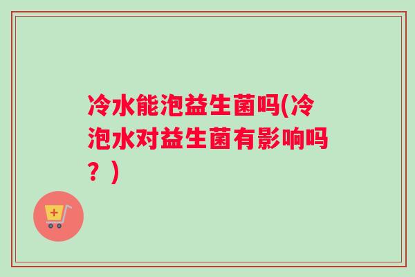 冷水能泡益生菌吗(冷泡水对益生菌有影响吗？)