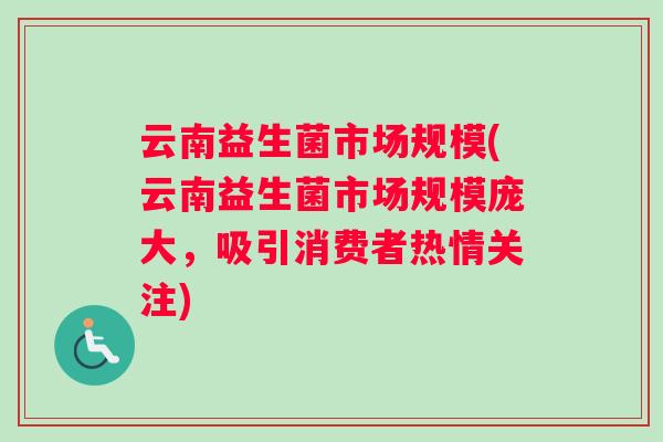云南益生菌市场规模(云南益生菌市场规模庞大，吸引消费者热情关注)