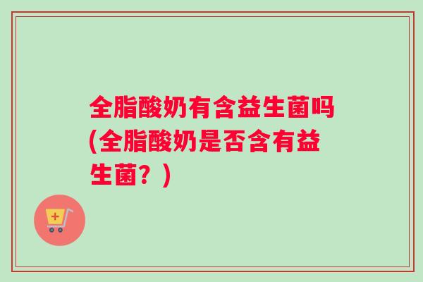 全脂酸奶有含益生菌吗(全脂酸奶是否含有益生菌？)