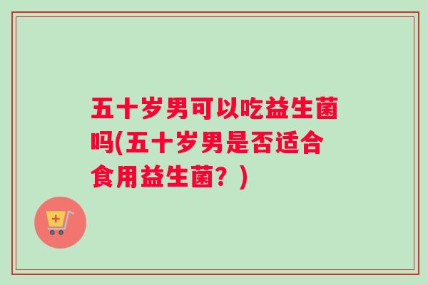 五十岁男可以吃益生菌吗(五十岁男是否适合食用益生菌？)