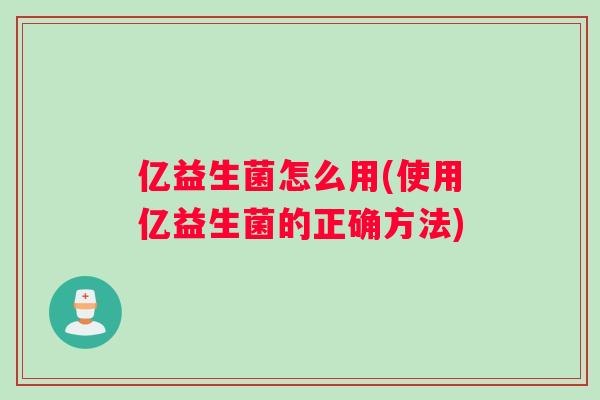亿益生菌怎么用(使用亿益生菌的正确方法)