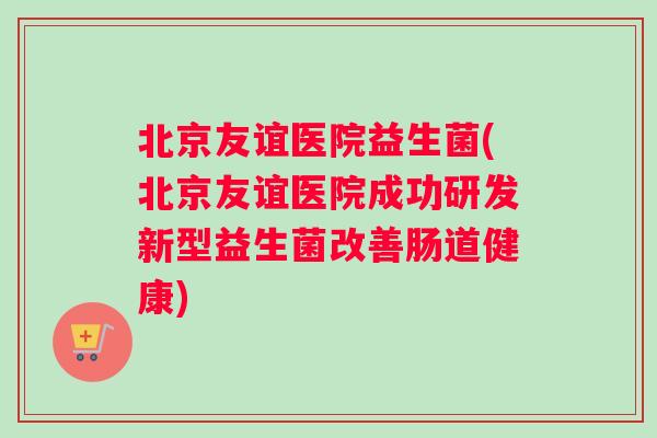 北京友谊医院益生菌(北京友谊医院成功研发新型益生菌改善肠道健康)