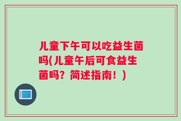 儿童下午可以吃益生菌吗(儿童午后可食益生菌吗？简述指南！)