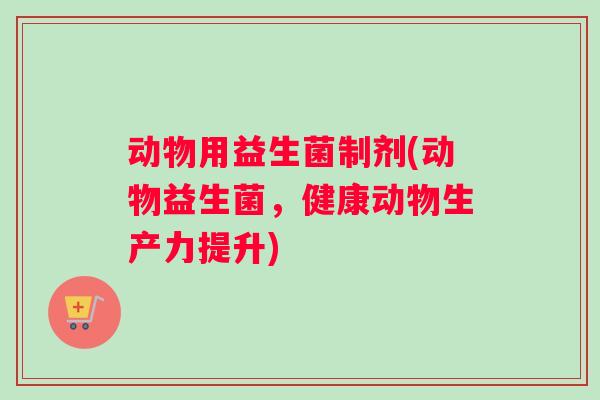 动物用益生菌制剂(动物益生菌，健康动物生产力提升)