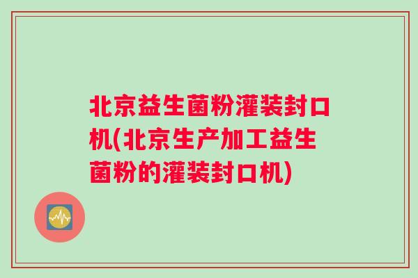 北京益生菌粉灌装封口机(北京生产加工益生菌粉的灌装封口机)