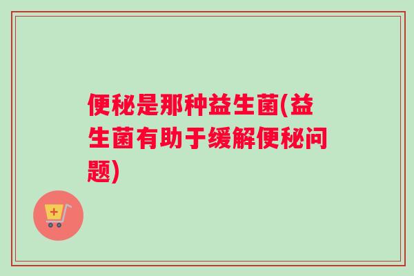 便秘是那种益生菌(益生菌有助于缓解便秘问题)