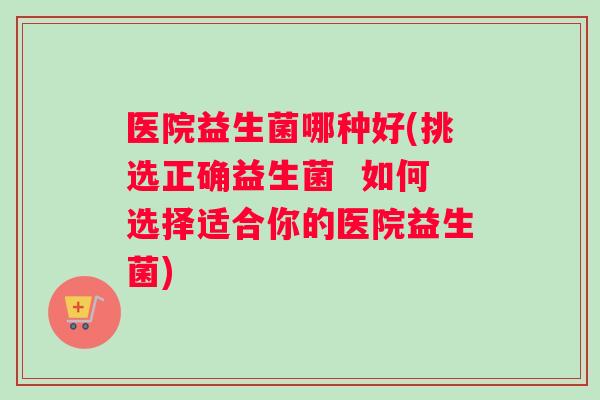 医院益生菌哪种好(挑选正确益生菌  如何选择适合你的医院益生菌)
